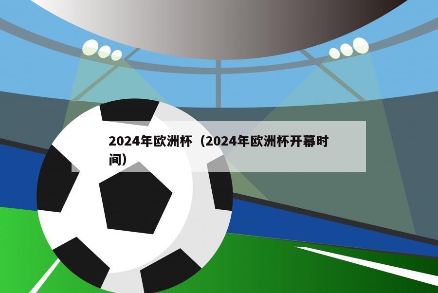 2024年欧洲杯（2024年欧洲杯开幕时间）